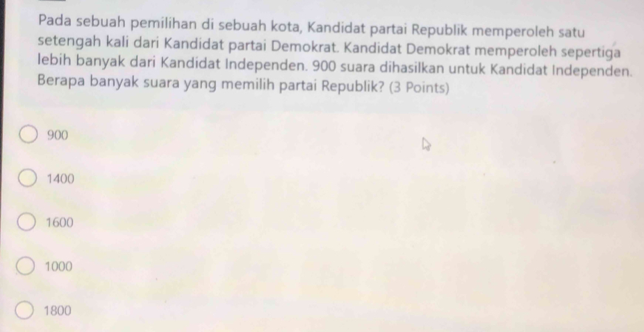 Pada sebuah pemilihan di sebuah kota, Kandidat partai Republik memperoleh satu
setengah kali dari Kandidat partai Demokrat. Kandidat Demokrat memperoleh sepertiga
lebih banyak dari Kandidat Independen. 900 suara dihasilkan untuk Kandidat Independen.
Berapa banyak suara yang memilih partai Republik? (3 Points)
900
1400
1600
1000
1800