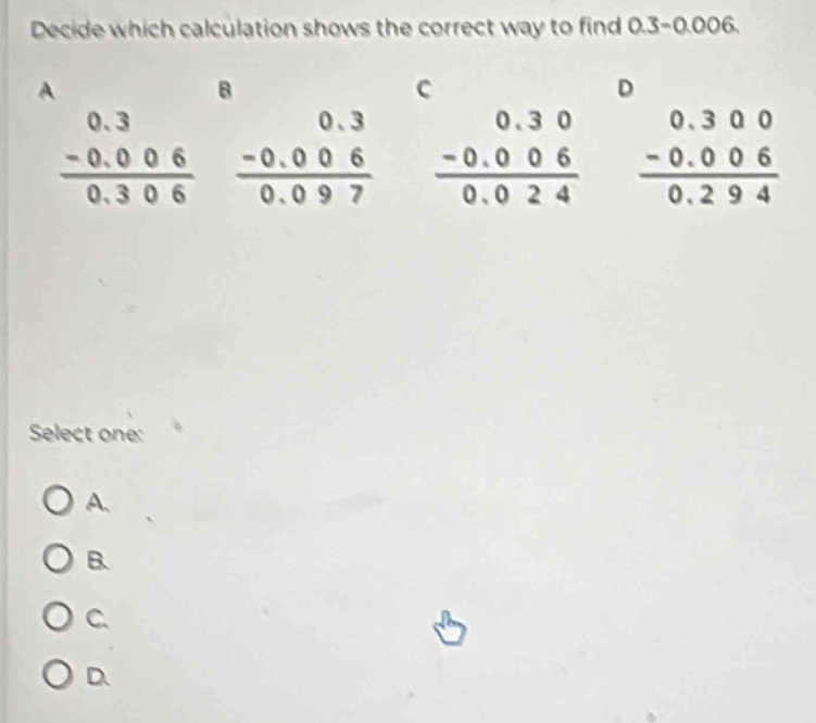 Decide which calculation shows the correct way to find 0.3-0.006
A
B
C
D
beginarrayr 0.3 -0.006 hline 0.306endarray beginarrayr 0.3 -0.006 hline 0.097endarray beginarrayr 0.30 -0.006 hline 0.024endarray beginarrayr 0.300 -0.006 hline 0.294endarray
Select one:
A.
B.
C.
D.