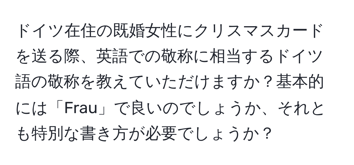 ドイツ在住の既婚女性にクリスマスカードを送る際、英語での敬称に相当するドイツ語の敬称を教えていただけますか？基本的には「Frau」で良いのでしょうか、それとも特別な書き方が必要でしょうか？