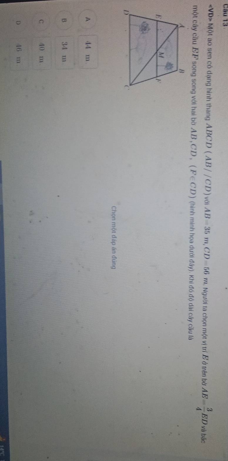 ∠ VD> Một ao sen có dạng hình thang ABCD (AB//CD) với AB=35m, CD=56m Người ta chọn một vị trí E ở trên bờ AE= 3/4 ED và bãc
một cây cầu EF song song với hai bờ AB , C D , (F∈ CD) (hình minh họa dưới đây). Khi đó độ dài cây cầu là
Chọn một đáp án đúng
A 44 m.
B 34 m
C 40 m
D 46 m.
