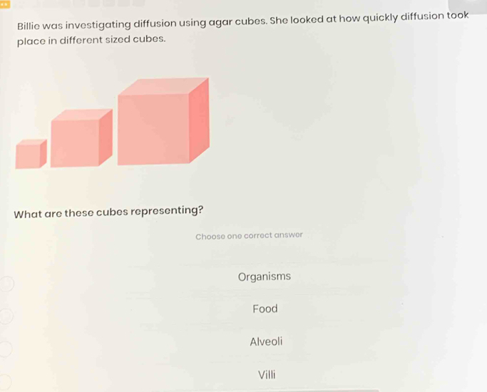 Billie was investigating diffusion using agar cubes. She looked at how quickly diffusion took
place in different sized cubes.
What are these cubes representing?
Choose one correct answer
Organisms
Food
Alveoli
Villi