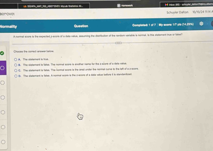 In 2024FA_MAT_152_AB01*OV01: MyLab Statistics All.. Homework M Inbox (60) - schuyler_dalton79@my.slbem
B01°OV01 Schuyler Dalton 10/10/24 11:14 A
Normality Question Completed: 1 of 7│ My score: 1/7 pts (14.29%)
A normal score is the expected z-score of a data value, assuming the distribution of the random variable is normal. Is this statement true or false?
Choose the correct answer below.
A. The statement is true.
B. The statement is false. The normal score is another name for the z-score of a data value.
C. The statement is false. The normal score is the area under the normal curve to the left of a z-score.
D. The statement is false. A normal score is the z-score of a data value before it is standardized.