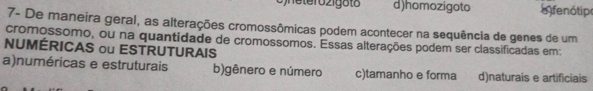 heterozigoto d)homozigoto fenótip
7- De maneira geral, as alterações cromossômicas podem acontecer na sequência de genes de um
cromossomo, ou na quantidade de cromossomos. Essas alterações podem ser classificadas em:
NUMÉRICAS ou ESTRUTURAIS
a)numéricas e estruturais b)gênero e número c)tamanho e forma d)naturais e artificiais