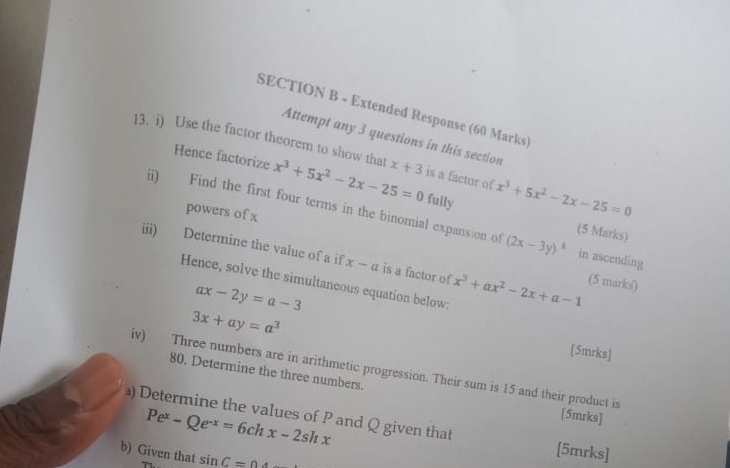 Extended Response (60 Marks) 
Attempt any 3 questions in this section 
13. i) Use the factor theorem to show that x^3+5x^2-2x-25=0 x+3 is a factor of x^3+5x^2-2x-25=0
Hence factorize fully 
ii) Find the first four terms in the binomial expansion of 
powers of x
(5 Marks)
(2x-3y)^3 in ascending 
iii) Determine the value of a if x-a is a factor of x^3+ax^2-2x+a-1 (5 marks) 
Hence, solve the simultaneous equation below:
ax-2y=a-3
3x+ay=a^3
[5mrks] 
iv) Three numbers are in arithmetic progression. Their sum is 15 and their product is 
80. Determine the three numbers.
Pe^x-Qe^(-x)=6chx-2shx
[5mrks] 
) Determine the values of P and Q given that [5mrks] 
b) Given that sin C=0.4