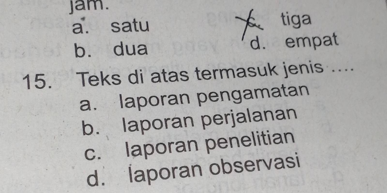 jam.
X
a. satu tiga
b. dua d. empat
15. Teks di atas termasuk jenis ...
a. laporan pengamatan
b. laporan perjalanan
c. laporan penelitian
d. laporan observasi