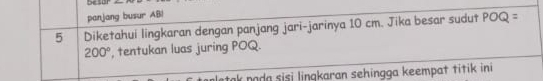 Desor 
panjang busur AB! 
5 Diketahui lingkaran dengan panjang jari-jarinya 10 cm. Jika besar sudut POQ=
200° , tentukan luas juring POQ. 
ak poda sisi linqkaran sehingga keempat titik ini