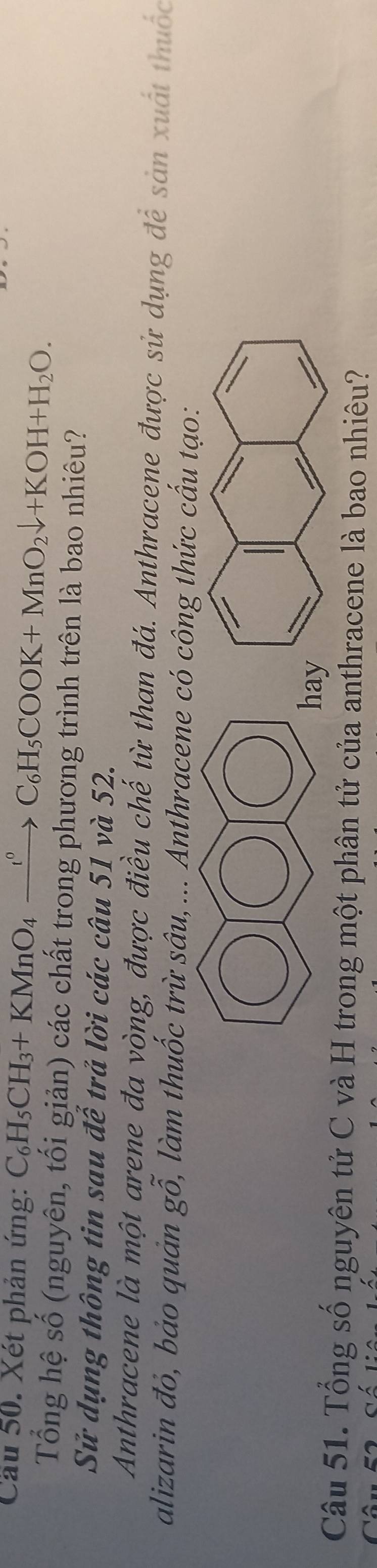 Cầu 50. Xét phản ứng: C_6H_5CH_3+KMnO_4xrightarrow ?^circ C_6H_5COOK+MnO_2downarrow +KOH+H_2O. 
Tổng hệ số (nguyên, tối giản) các chất trong phương trình trên là bao nhiêu? 
Sử dụng thông tin sau để trả lời các câu 51 và 52. 
Anthracene là một arene đa vòng, được điều chế từ than đá. Anthracene được sử dụng để sản xuất thuốc 
alizarin đỏ, bảo quản gỗ, làm thuốc trừ sâu,... Anthracene có công thức cấu tạo: 
ha 
Câu 51. Tổng số nguyên tử C và H trong một phân tử của anthracene là bao nhiêu?