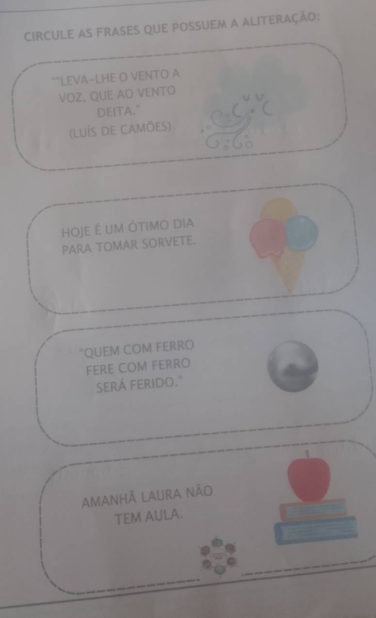 Circule as frases que possuem a aliteração:
“”LEVA-LHE O VENTO A
VOZ, QUE AO VENTO
DEITA."
(LUÍS DE CAMÕES)
hOJE É UM ÓtIMO dia
PARA TOMAR SORVETE.
“QUEM COM FERRO
FERE COM FERRO
SERÁ FERIDO."
AMANHÃ LAURA NÃO
TEM AULA.