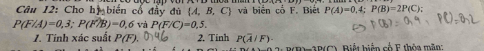 Cho hị biến cố đẩy đủ  A,B,C và biến cố F. Biết P(A)=0,4; P(B)=2P(C)
P(F/A)=0,3; P(F/B)=0,6va P(F/C)=0,5. 
1. Tính xác suất P(F). 2. Tinh P(overline A/F)·
2.P(D)-2D(C) Biết biến cố F thỏa mãn: