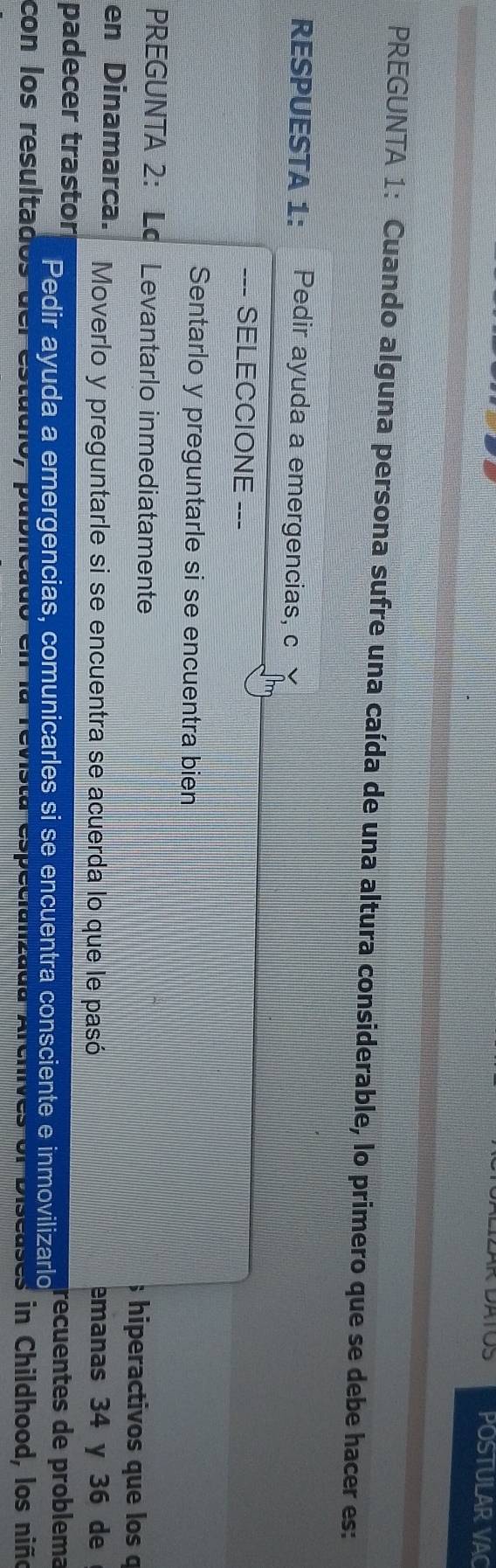 ATOS POSTULAR VAC 
PREGUNTA 1: Cuando alguna persona sufre una caída de una altura considerable, lo primero que se debe hacer es: 
RESPUESTA 1: Pedir ayuda a emergencias, c 
--- SELECCIONE -- 
Sentarlo y preguntarle si se encuentra bien 
PREGUNTA 2: Lo Levantarlo inmediatamente ; hiperactivos que los o 
en Dinamarca. Moverlo y preguntarle si se encuentra se acuerda lo que le pasó emanas 34 y 36 de 
padecer trastor Pedir ayuda a emergencias, comunicarles si se encuentra consciente e inmovilizarlo recuentes de problema 
con los resultados del estadio, publicado en la revista especializada Archives ol Diseasa in Childhood, los niño