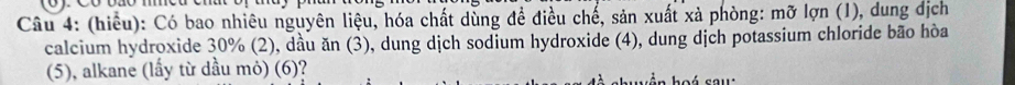 (hiểu): Có bao nhiêu nguyên liệu, hóa chất dùng đề điều chế, sản xuất xả phòng: mỡ lợn (1), dung dịch 
calcium hydroxide 30% (2), dầu ăn (3), dung dịch sodium hydroxide (4), dung dịch potassium chloride bão hòa 
(5), alkane (lầy từ dầu mỏ) (6)?