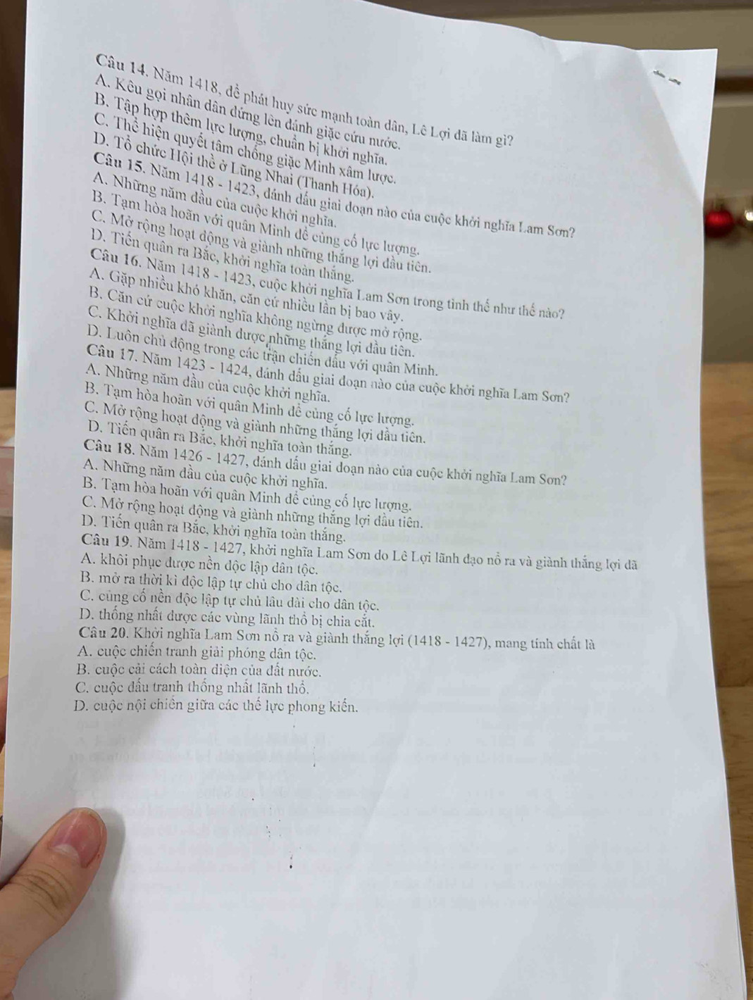 Năm 1418, đề phát huy sức mạnh toàn dân, Lê Lợi đã làm gi'
A. Kêu gọi nhân dân dứng lên dánh giặc cứu nước
B. Tập hợp thêm lực lượng, chuẩn bị khởi nghĩa
C. Thể hiện quyết tâm chống giặc Minh xâm lược,
D. Tổ chức Hội thề ở Lũng Nhai (Thanh Hóa),
Câu 15. Năm 1418 - 1423, dánh dấu giai đoạn nào của cuộc khởi nghĩa Lam Sơn?
A. Những năm đầu của cuộc khởi nghĩa.
B. Tạm hòa hoãn với quân Minh đề cùng cổ lực lượng.
C. Mở rộng hoạt động và giành những thắng lợi đầu tiên.
D. Tiến quân ra Bắc, khởi nghĩa toàn thắng.
Câu 16. Năm 1418 - 1423, cuộc khởi nghĩa Lam Sơn trong tình thể như thế nào?
A. Gặp nhiều khó khăn, căn cử nhiều lần bị bao vây.
B. Căn cứ cuộc khởi nghĩa không ngừng được mở rộng.
C. Khởi nghĩa đã giành dược những thắng lợi đầu tiên.
D. Luôn chủ động trong các trận chiến dầu với quân Minh.
Câu 17. Năm 1423 - 1424, dánh đầu giai đoạn nào của cuộc khởi nghĩa Lam Sơn?
A. Những năm dầu của cuộc khởi nghĩa.
B. Tạm hòa hoàn với quân Minh đề củng cố lực lượng.
C. Mở rộng hoạt động và giành những thắng lợi đầu tiên.
D. Tiến quân ra Bắc, khởi nghĩa toàn thắng.
Câu 18. Năm 1426 - 1427, dánh dầu giai đoạn nào của cuộc khởi nghĩa Lam Sơn?
A. Những năm đầu của cuộc khởi nghĩa.
B. Tạm hòa hoãn với quân Minh đề củng cố lực lượng.
C. Mở rộng hoạt động và giành những thắng lợi đầu tiên.
D. Tiến quân ra Bắc, khởi nghĩa toàn thắng.
Câu 19. Năm 1418 - 1427, khởi nghĩa Lam Sơn do Lê Lợi lãnh đạo nổ ra và giành thắng lợi dã
A. khôi phục được nền độc lập dân tộc.
B. mở ra thời kì độc lập tự chủ cho dân tộc.
C. cùng cố nền độc lập tự chủ lâu dài cho dân tộc.
D. thống nhất dược các vùng lãnh thổ bị chia cắt.
Câu 20. Khởi nghĩa Lam Sơn nổ ra và giành thắng lợi (1418 - 1427), mang tính chất là
A. cuộc chiến tranh giải phóng dân tộc.
B. cuộc cải cách toàn diện của đất nước.
C. cuộc đấu tranh thống nhất lãnh thổ,
D. cuộc nội chiên giữa các thế lực phong kiến.