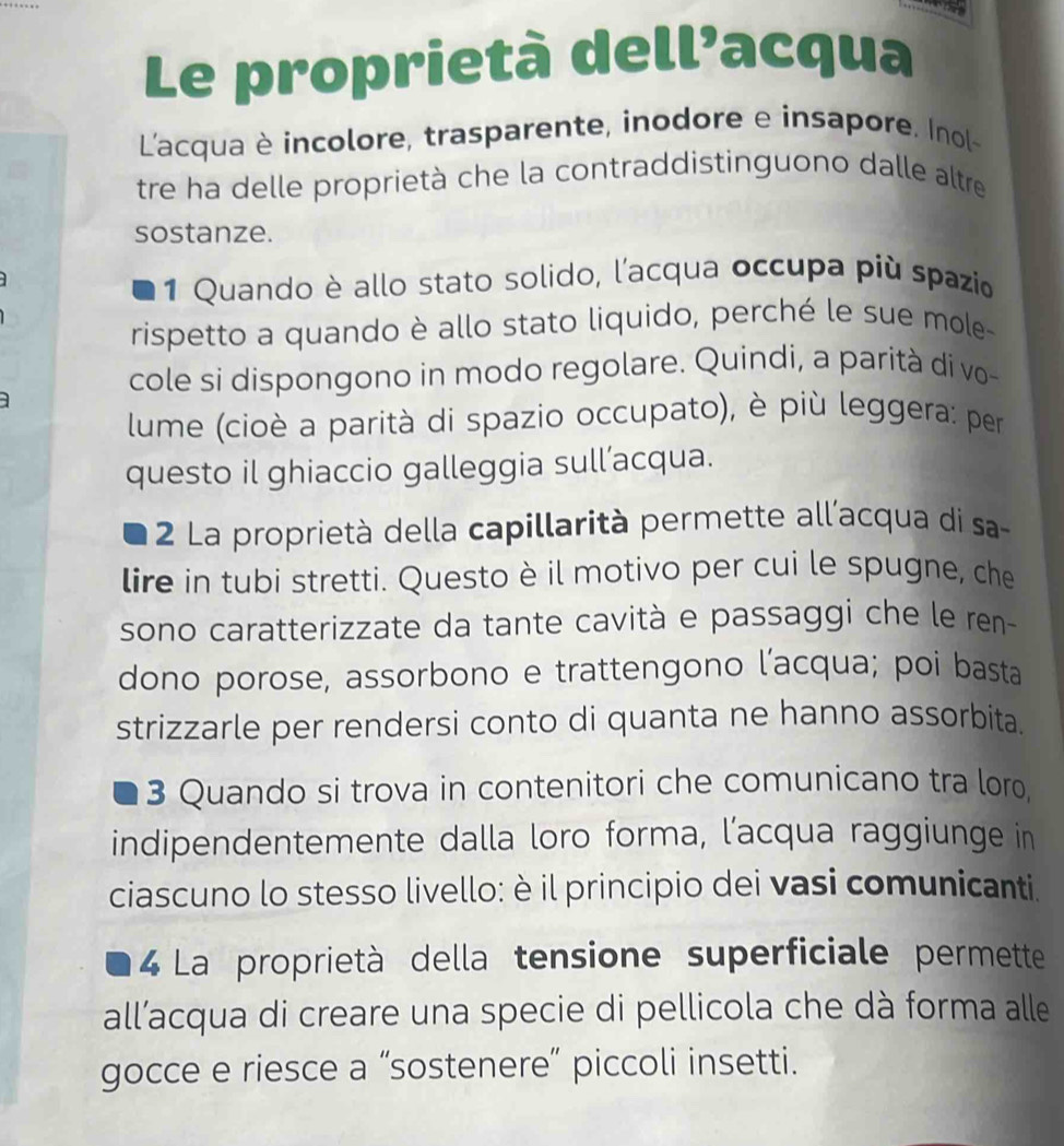 Le proprietà dell’acqua
L'acqua è incolore, trasparente, inodore e insapore. Inol-
tre ha delle proprietà che la contraddistinguono dalle altre
sostanze.
1 Quando è allo stato solido, l'acqua occupa più spazio
rispetto a quando è allo stato liquido, perché le sue mole-
cole si dispongono in modo regolare. Quindi, a parità di vo-
lume (cioè a parità di spazio occupato), è più leggera: per
questo il ghiaccio galleggia sull’acqua.
2 La proprietà della capillarità permette all'acqua di sa-
lire in tubi stretti. Questo è il motivo per cui le spugne, che
sono caratterizzate da tante cavità e passaggi che le ren
dono porose, assorbono e trattengono l’acqua; poi basta
strizzarle per rendersi conto di quanta ne hanno assorbita.
3 Quando si trova in contenitori che comunicano tra loro,
indipendentemente dalla loro forma, l’acqua raggiunge in
ciascuno lo stesso livello: è il principio dei vasi comunicanti.
4 La proprietà della tensione superficiale permette
all’acqua di creare una specie di pellicola che dà forma alle
gocce e riesce a “sostenere” piccoli insetti.