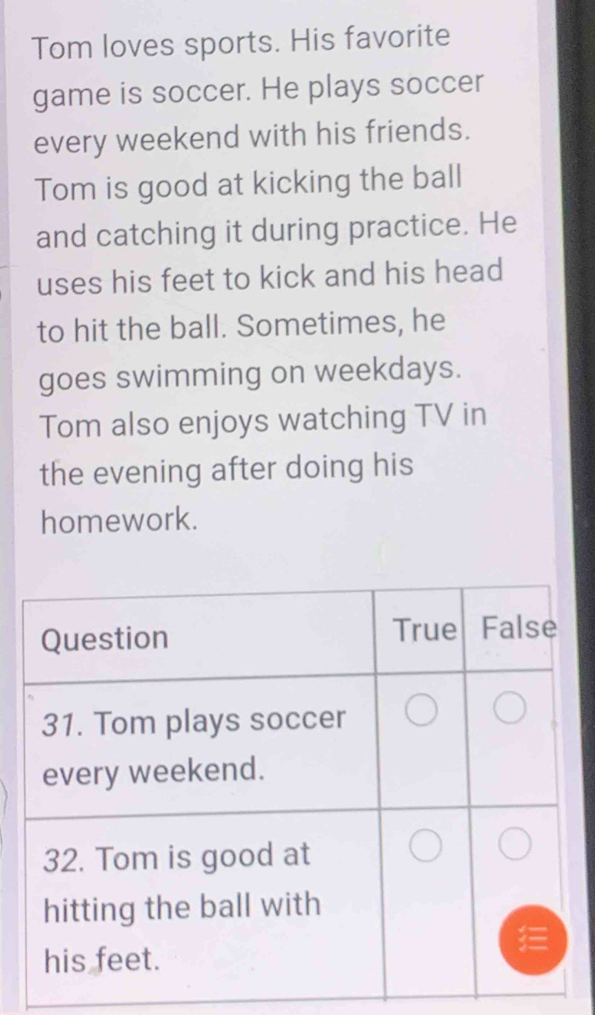 Tom loves sports. His favorite 
game is soccer. He plays soccer 
every weekend with his friends. 
Tom is good at kicking the ball 
and catching it during practice. He 
uses his feet to kick and his head 
to hit the ball. Sometimes, he 
goes swimming on weekdays. 
Tom also enjoys watching TV in 
the evening after doing his 
homework.