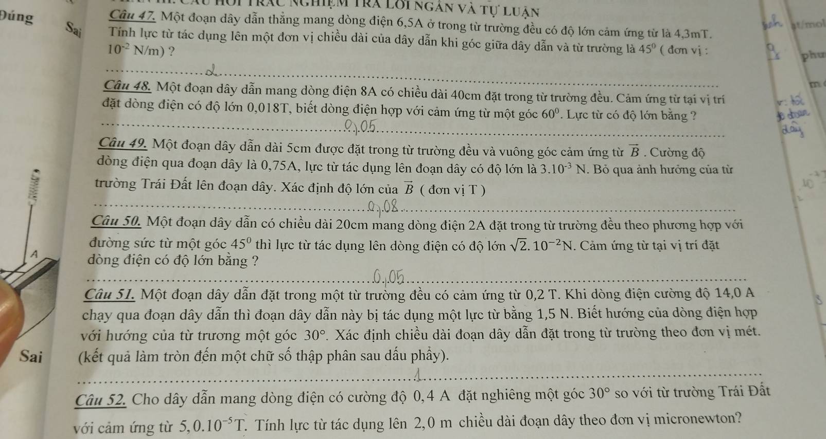 Cầu Hội Trạc Nghiệm Tra lôi ngàn và tư luân
Đúng
Câu 47. Một đoạn dây dẫn thẳng mang dòng điện 6,5A ở trong từ trường đều có độ lớn cảm ứng từ là 4,3mT.
st/mol
Sai Tính lực từ tác dụng lên một đơn vị chiều dài của dây dẫn khi góc giữa dây dẫn và từ trường là 45° ( đơn vj :
10^(-2)N/m) ?
phu
m
Câu 48. Một đoạn dây dẫn mang dòng điện 8A có chiều dài 40cm đặt trong từ trường đều. Cảm ứng từ tại vị trí
đặt dòng điện có độ lớn 0,018T, biết dòng điện hợp với cảm ứng từ một góc 60°. Lực từ có độ lớn bằng ?
Câu 49. Một đoạn dây dẫn dài 5cm được đặt trong từ trường đều và vuông góc cảm ứng từ vector B.  Cường độ
dòng điện qua đoạn dây là 0,75A, lực từ tác dụng lên đoạn dây có độ lớn là 3.10^(-3)N. Bỏ qua ảnh hưởng của từ
trường Trái Đất lên đoạn dây. Xác định độ lớn của vector B ( đơn vị T )
Câu 50. Một đoạn dây dẫn có chiều dài 20cm mang dòng điện 2A đặt trong từ trường đều theo phương hợp với
đường sức từ một góc 45° thì lực từ tác dụng lên dòng điện có độ lớn sqrt(2).10^(-2)N. Cảm ứng từ tại vị trí đặt
A dòng điện có độ lớn bằng ?
Câu 51. Một đoạn dây dẫn đặt trong một từ trường đều có cảm ứng từ 0,2 T. Khi dòng điện cường độ 14,0 A
chạy qua đoạn dây dẫn thì đoạn dây dẫn này bị tác dụng một lực từ bằng 1,5 N. Biết hướng của dòng điện hợp
với hướng của từ trương một góc 30°. Xác định chiều dài đoạn dây dẫn đặt trong từ trường theo đơn vị mét.
Sai (kết quả làm tròn đến một chữ số thập phân sau dấu phẩy).
Câu 52. Cho dây dẫn mang dòng điện có cường độ 0,4 A đặt nghiêng một góc 30° so với từ trường Trái Đất
với cảm ứng từ 5,0.10^(-5)T T. Tính lực từ tác dụng lên 2,0 m chiều dài đoạn dây theo đơn vị micronewton?