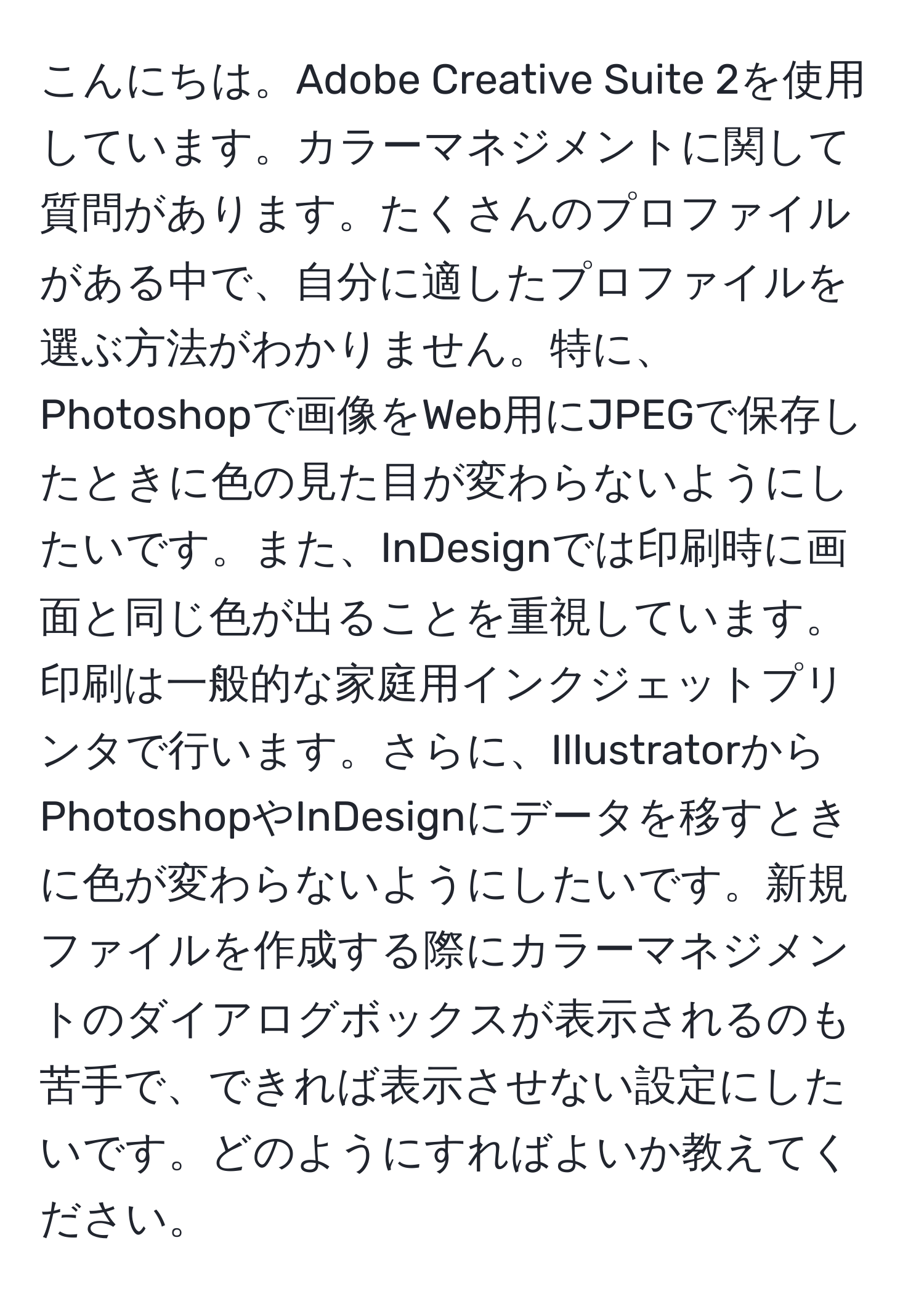 こんにちは。Adobe Creative Suite 2を使用しています。カラーマネジメントに関して質問があります。たくさんのプロファイルがある中で、自分に適したプロファイルを選ぶ方法がわかりません。特に、Photoshopで画像をWeb用にJPEGで保存したときに色の見た目が変わらないようにしたいです。また、InDesignでは印刷時に画面と同じ色が出ることを重視しています。印刷は一般的な家庭用インクジェットプリンタで行います。さらに、IllustratorからPhotoshopやInDesignにデータを移すときに色が変わらないようにしたいです。新規ファイルを作成する際にカラーマネジメントのダイアログボックスが表示されるのも苦手で、できれば表示させない設定にしたいです。どのようにすればよいか教えてください。