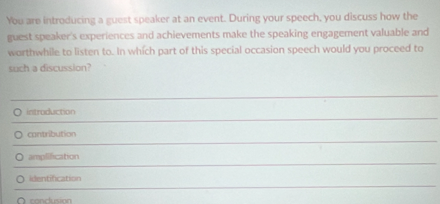 You are introducing a guest speaker at an event. During your speech, you discuss how the
guest speaker's experiences and achievements make the speaking engagement valuable and
worthwhile to listen to. In which part of this special occasion speech would you proceed to
such a discussion?
introduction
contribution
amplification
identification
conclusion