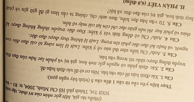 (Nhiều tác giả, Một góc nhìn của trì thức, tập mộ 
NXB Trẻ, Thành phố Hồ Chí Minh, 2004, tr. 83-84
Thực hiện yêu cầu từ câu 1 đến câu 5 (trình bày ngắn gọn): 
Câu 1. Xác định luận đề của văn bản. Nêu cơ sở đề xác định luận đề. 
Câu 2. Xác định phần có nguồn gốc tinh hoa, giá trị và phần lạc hậu của đạo đức 
truyền thống được nhắc tới trong văn bản. 
Câu 3. Anh/ Chị hiểu như thế nào về ý kiến: Luật lệ làm sáng tỏ cái đạo đức com 
người, và buộc kẻ đạo đức phải tôn trọng. Luật lệ không thay được đạo đức. 
Câu 4. Anh/ Chị có đồng tình với ý kiến: Đạo đức truyền thống không được kế 
thừa và phát huy thì nền giáo dục chỉ còn lại cái máy vô hồn. 
Câu 5. Từ văn bản đọc hiểu, theo anh/ chị, chúng ta cần làm gì để giữ gìn và phát 
huy tinh hoa, giá trị của đạo đức xã hội? 
II. PHÀN VIÉT (6, 0 điểm)