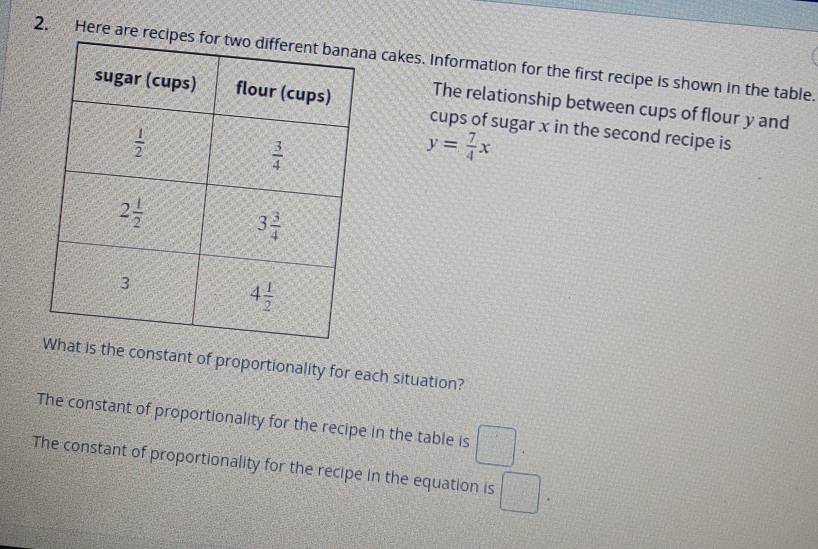 Here are a cakes. Information for the first recipe is shown in the table.
The relationship between cups of flour y and
cups of sugar x in the second recipe is
y= 7/4 x
he constant of proportionality for each situation?
The constant of proportionality for the recipe in the table is □ .
The constant of proportionality for the recipe in the equation is □ .