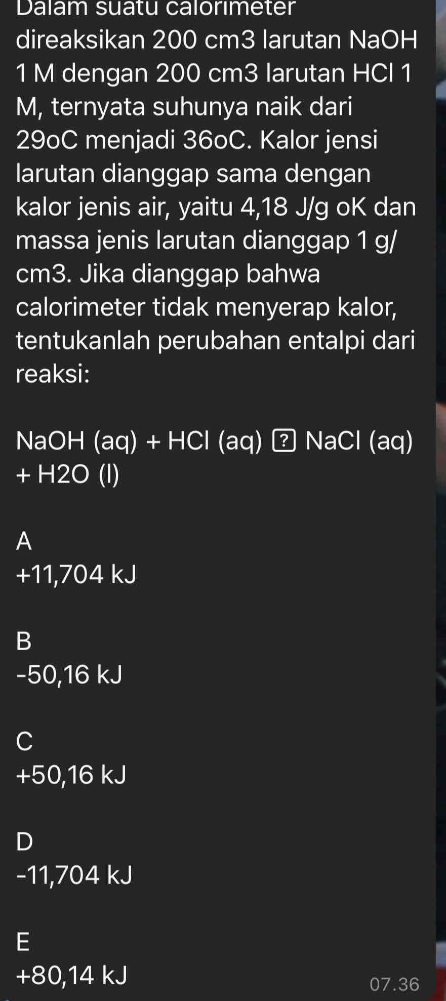 Dalam suatu calorımeter
direaksikan 200 cm3 larutan NaOH
1 M dengan 200 cm3 larutan HCl 1
M, ternyata suhunya naik dari
29oC menjadi 36oC. Kalor jensi
larutan dianggap sama dengan
kalor jenis air, yaitu 4,18 J/g oK dan
massa jenis larutan dianggap 1 g/
cm3. Jika dianggap bahwa
calorimeter tidak menyerap kalor,
tentukanlah perubahan entalpi dari
reaksi:
NaOH (aq) + HC (aq) NaCl (aq)
+ H2O (l)
A
+11,704 kJ
B
-50,16 kJ
C
+50,16 kJ
D
-11,704 kJ
E
+80,14 kJ
07.36