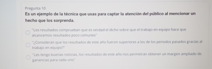 Pregunta 10 
Es un ejemplo de la técnica que usas para captar la atención del público al mencionar un 
hecho que los sorprenda. 
''Los resultados comprueban que es verdad el dicho sobre que el trabajo en equipo hace que 
alcancemos resultados poco comunes'' 
''¿Consideran que los resultados de este año fueron superiores a los de los períodos pasados gracias al 
trabajo en equipo?" 
''Les tengo buenas noticias, los resultados de este año nos permitirán obtener un margen ampliado de 
ganancias para cada uno''