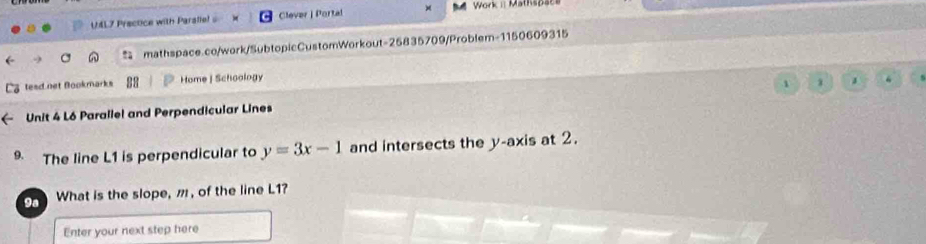 U4L7 Prectice with Paralie! Clever | Portal Work i: Mathspaca 
mathspace.co/work/SubtopicCustomWorkout=25835709/Problem-1150609315 
tesd net Bookmarks Home | Schoology 
1 3 J 
Unit 4 L6 Parallel and Perpendicular Lines 
9. The line L1 is perpendicular to y=3x-1 and intersects the y-axis at 2. 
9a What is the slope, m , of the line L1? 
Enter your next step here