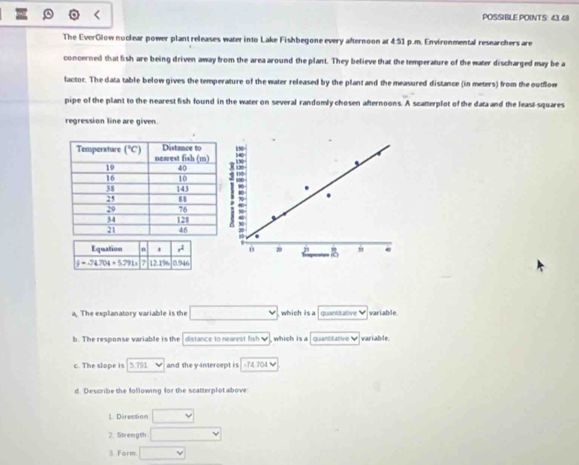POSSIBLE POINTS: 43.48
The EverGlow nuclear power plant releases water into Lake Fishbegone every afternoon at 4:51 p.m. Environmental researchers are
concerned that fish are being driven away from the area around the plant. They believe that the temperature of the water discharged may be a
factor. The data table below gives the temperature of the water released by the plant and the measured distance (in meters) from the outflow
pipe of the plant to the nearest fish found in the water on several randomly chosen afternoons. A scatterplot of the data and the least-squares
regression line are given.
150
:
5 .
B 20 j
a, The explanatory variable is the  which is a quantitative variable.
b. The response variable is the distance to nearest fish v , which is a quantitative variable.
c. The slope is 5.791 and the y-intercept is -74.704
d. Describe the following for the scatterplot above
1. Direction
2. Strength
3 Form.