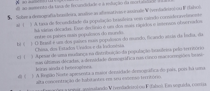 ao aumento da expeo
d) ao aumento da taxa de fecundidade e à redução da mortalidade manu
5. Sobre a demografia brasileira, analise as afirmativas e assinale V (verdadeiro) ou F (falso).
a)  ) A taxa de fecundidade da população brasileira vem caindo consideravelmente
há várias décadas. Esse declínio é um dos mais rápidos e intensos observados
entre os países mais populosos do mundo.
b) ) O Brasil é um dos países mais populosos do mundo, ficando atrás da Índia, da
China, dos Estados Unidos e da Indonésia.
c) ) Apesar de uma mudança na distribuição da população brasileira pelo território
nas últimas décadas, a densidade demográfica nas cinco macrorregiões brasi-
leiras ainda é heterogênea.
d) ( ) A Região Norte apresenta a maior densidade demográfica do país, pois há uma
alta concentração de habitantes em seu extenso território.
afirmações a seguir, assinalando V (verdadeiro) ou F (falso). Em seguida, corrija