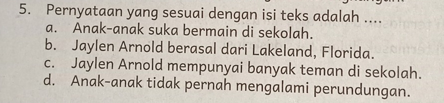 Pernyataan yang sesuai dengan isi teks adalah ....
a. Anak-anak suka bermain di sekolah.
b. Jaylen Arnold berasal dari Lakeland, Florida.
c. Jaylen Arnold mempunyai banyak teman di sekolah.
d. Anak-anak tidak pernah mengalami perundungan.