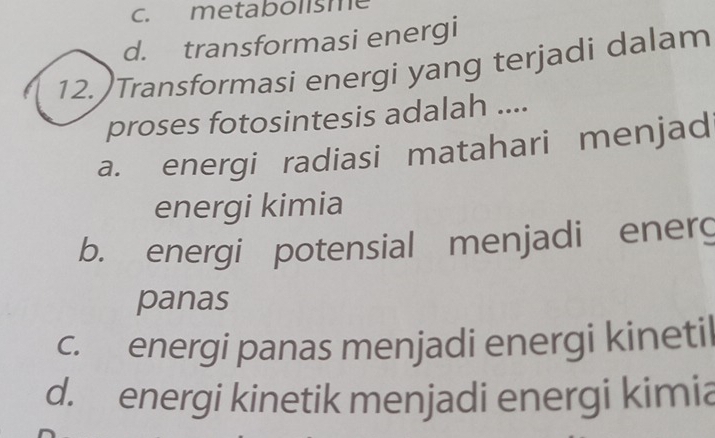 metabolisme
d. transformasi energi
12. )Transformasi energi yang terjadi dalam
proses fotosintesis adalah ....
a. energi radiasi matahari menjad
energi kimia
b. energi potensial menjadi energ
panas
c. energi panas menjadi energi kineti
d. energi kinetik menjadi energi kimia