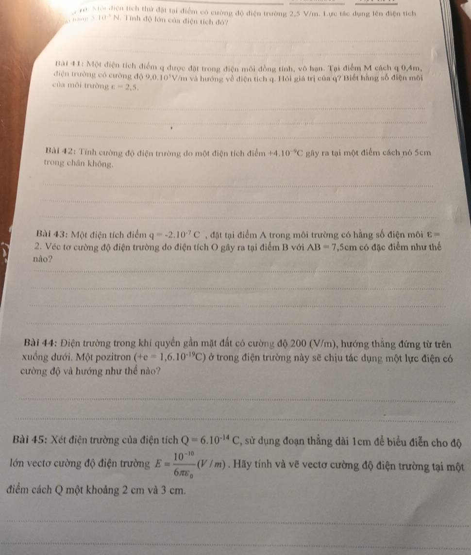 10: Mội diện tích thứ đặt tại điểm có cường độ điện trường 2,5 V/m. Lực tác dụng lên điện tích
hảng 5 10^(-3)N.Tính độ lớn của điện tích đỏ?
_
_
Bài 41: Một điện tích điểm q được đặt trong điện môi đồng tính, vô hạn. Tại điểm M cách q 0,4m,
điện trường có cường độ 9,0,10^5 V/m và hướng về điện tích q. Hói giá trị của q? Biết hằng số điện môi
của môi trường varepsilon =2,5,
_
_
_
Bài 42: Tính cường độ điện trường do một điện tích điểm +4.10^(-9)C gây ra tại một điểm cách nó 5cm
trong chân không.
_
_
_
Bài 43: Một điện tích điểm q=-2.10^(-7)C , đặt tại điểm A trong môi trường có hằng số điện môi varepsilon =
2. Véc tơ cường độ điện trường do điện tích O gây ra tại điểm B với AB=7, Sem có đặc điểm như thế
nào?
_
_
_
_
Bài 44: Điện trường trong khí quyền gần mặt đất có cường độ 200 (V/m), hướng thẳng đứng từ trên
xuống dưới. Một pozitron (+e=1,6.10^(-19)C) ở trong điện trường này sẽ chịu tác dụng một lực điện có
cường độ và hướng như thể nào?
_
_
Bài 45: Xét điện trường của điện tích Q=6.10^(-14)C , sử dụng đoạn thẳng dài 1cm để biểu điễn cho độ
lớn vectơ cường độ điện trường E=frac 10^(-10)6π varepsilon _0(V/m) Hãy tính và vẽ vectơ cường độ điện trường tại một
điểm cách Q một khoảng 2 cm và 3 cm.
_
_
