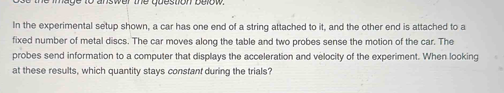 image to answer the question below 
In the experimental setup shown, a car has one end of a string attached to it, and the other end is attached to a 
fixed number of metal discs. The car moves along the table and two probes sense the motion of the car. The 
probes send information to a computer that displays the acceleration and velocity of the experiment. When looking 
at these results, which quantity stays constant during the trials?