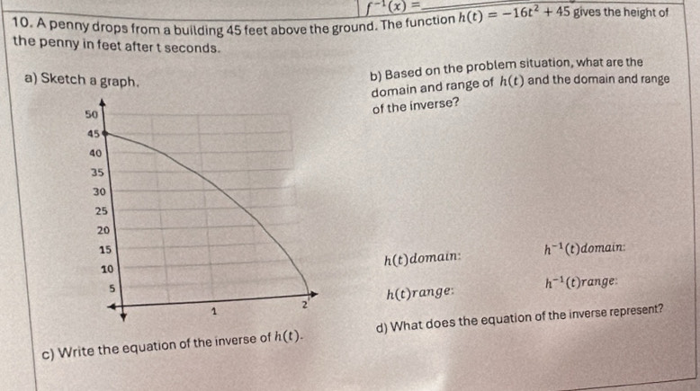 f^(-1)(x)=
10. A penny drops from a building 45 feet above the ground. The function h(t)=-16t^2+45 gives the height of 
the penny in feet after t seconds. 
b) Based on the problem situation, what are the 
a) Sketch a graph. h(t) and the domain and range 
domain and range of 
of the inverse? 
domain: 
domain: h^(-1)(t)
h(t)
h(t) a h^(-1)(t) range: 
c) Write the equation of the inverse of h(t). d) What does the equation of the inverse represent?