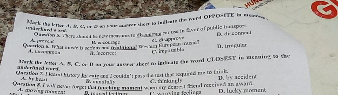 HUM
ChO Nét chú
Mark the letter A, B, C, or D on your answer sheet to indicate the word OPPOSITE in meaning
underlined word.
Question 5. There should be new measures to discourage car use in favor of public transport
A. prevent
B. encourage
C. disapprove D. disconnect
Question 6. What music is serious and traditional Western European music?
A. uncommon B. incorrect
C. impossible D. irregular
Mark the letter A, B, C, or D on your answer sheet to indicate the word CLOSEST in meaning to the
underlined word.
Question 7. I leamt history by rote and I couldn’t pass the test that required me to think.
A. by heart B. mindfully C. thinkingly
D. by accident
Question 8. I will never forget that touching moment when my dearest friend received an award.
A. moving moment B. moved feelines C. worrying feelings D. lucky moment