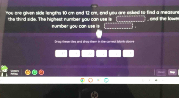 1as 
You are given side lengths 10 cm and 12 cm, and you are asked to find a measure 
the third side. The highest number you can use is □ , and the lowe 
number you can use is ∈tlimits _0^((aaaxs=sasasasas _frac 1)2)S=
Drag these tiles and drop them in the correct blank above 
1/ 22 i /1 
Victoire 
Ashley Haset Skip