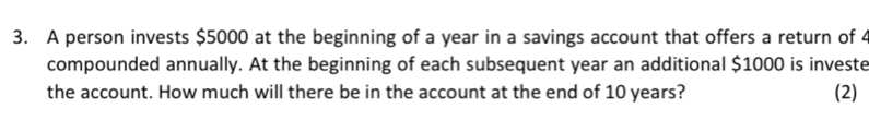 A person invests $5000 at the beginning of a year in a savings account that offers a return of 4
compounded annually. At the beginning of each subsequent year an additional $1000 is investe 
the account. How much will there be in the account at the end of 10 years? (2)