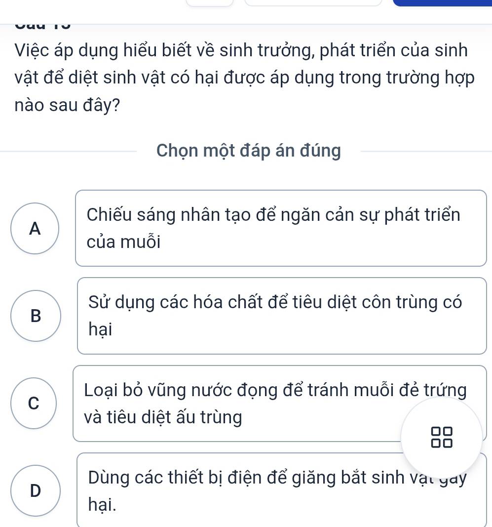 Việc áp dụng hiểu biết về sinh trưởng, phát triển của sinh
vật để diệt sinh vật có hại được áp dụng trong trường hợp
nào sau đây?
Chọn một đáp án đúng
Chiếu sáng nhân tạo để ngăn cản sự phát triển
A
của muỗi
Sử dụng các hóa chất để tiêu diệt côn trùng có
B
hại
Loại bỏ vũng nước đọng để tránh muỗi đẻ trứng
C
và tiêu diệt ấu trùng
Dùng các thiết bị điện để giăng bắt sinh vật gay
D
hại.