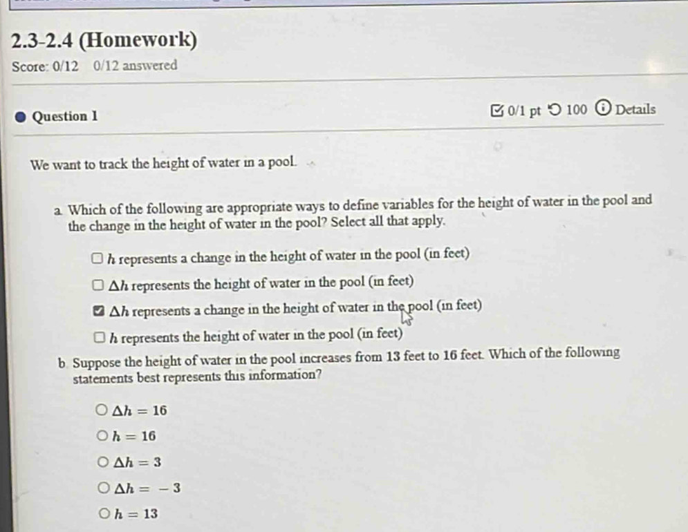 2.3-2.4 (Homework)
Score: 0/12 0/12 answered
Question 1 [ 0/1 pt つ 100 i Details
We want to track the height of water in a pool.
a. Which of the following are appropriate ways to define variables for the height of water in the pool and
the change in the height of water in the pool? Select all that apply.
h represents a change in the height of water in the pool (in feet)
Δh represents the height of water in the pool (in feet)
Δh represents a change in the height of water in the pool (in feet)
h represents the height of water in the pool (in feet)
b Suppose the height of water in the pool increases from 13 feet to 16 feet. Which of the following
statements best represents this information?
△ h=16
h=16
△ h=3
△ h=-3
h=13