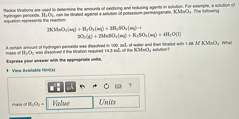 Redox titrations are used to determine the amounts of oxidizing and reducing agents in solution. For example, a solution of 
hydrogen peroxide, H_2O_2 , can be titrated against a solution of potassium permanganate, KMn O_4. The following 
equation represents the reaction:
2KMnO_4(aq)+H_2O_2(aq)+3H_2SO_4(aq) to
3O_2(g)+2MnSO_4(aq)+K_2SO_4(aq)+4H_2O(l)
A certain amount of hydrogen peroxide was dissolved in 100. mL of water and then titrated with 1.68MKMnO_4. What 
mass of H_2O_2 was dissolved if the titration required 14.3 mL of the KMnO_4 solution? 
Express your answer with the appropriate units. 
View Available Hint(s) 
μA 
? 
mass of H_2O_2= Value Units