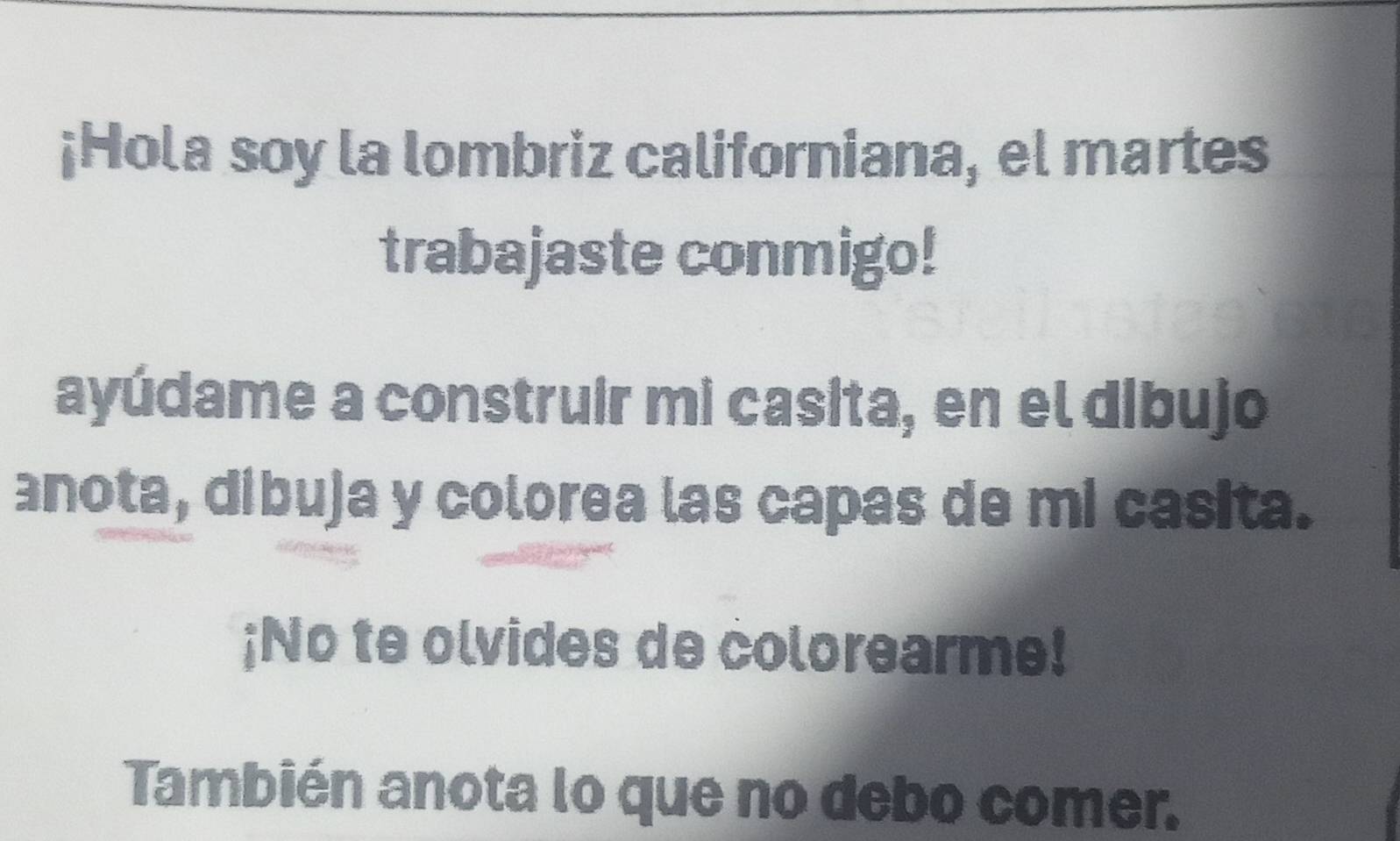 ¡Hola soy la lombriz californiana, el martes 
trabajaste conmigo! 
ayúdame a construir mi casita, en el dibujo 
anota, dibuja y colorea las capas de mi casita. 
;No te olvides de colorearme! 
También anota lo que no debo comer.