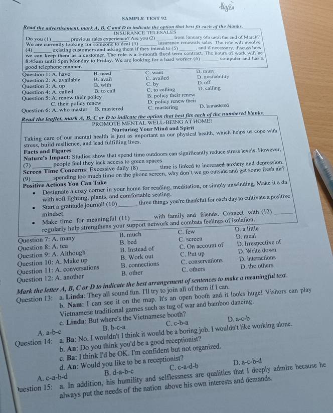 SAMPLE TEST 92
Read the advertisement, mark A, B, C and D to indicate the option that best fit each of the blanks.
Do you (1) _previous sales experience? Are you (2) INSURANCE TELESALES from January 6th until the end of March'
We are currently looking for someone to deal (3) _insurance renewals sales. The role will involve
(4) existing customers and asking them if they intend to (5)_ , and if necessary, discuss bow
we can keep them as a customer. The role is a 3-month fixed term contract. The hours of work will be
8:45am until 5pm Monday to Friday. We are looking for a hard worker (6) _computer and has a
good telephone manner.
Question 1: A. have B. need C. want D. must
Question 2: A. available B. avail C. availed D. availability
Question 3: : A. up B. with C. by D. off
Question 4:A. called B. to call C. to calling D. calling
Question 5: A. renew their policy B. policy their renew
C. their policy renew D. policy renew their
Question 6: A. who master B. mastered C. mastering D. is mastered
Read the leaflet, mark A, B, C or D to indicate the option that best fits each of the numbered blanks.
PROMOTE MENTAL WELL-BEING AT HOME!
Nurturing Your Mind and Spirit
Taking care of our mental health is just as important as our physical health, which helps us cope with
stress, build resilience, and lead fulfilling lives.
Facts and Figures
Nature's Impact: Studies show that spend time outdoors can significantly reduce stress levels. However,
(7) people feel they lack access to green spaces.
Screen Time Concerns: Excessive daily (8) time is linked to increased anxiety and depression.
Positive Actions You Can Take spending too much time on the phone screen, why don't we go outside and get some fresh air?
(9)
Designate a cozy corner in your home for reading, meditation, or simply unwinding. Make it a da
with soft lighting, plants, and comfortable seating.
Start a gratitude journal! (10)_ three things you're thankful for each day to cultivate a positive
mindset.
Make time for meaningful (11) with family and friends. Connect with (12)_
regularly help strengthens your support network and combats feelings of isolation.
Question 7:A. many B. much C. few D. a little
Question 8:A. tea B. bed C. screen D. meal
Question 9:A. Although B. Instead of C. On account of D. Irrespective of
Question 10:A Make up B. Work out C. Put up D. Write down
Question 11:A. conversations B. connections C. conservations D. interactions
Question 12:A. another B. other C. others D. the others
Mark the letter A, B, C or D to indicate the best arrangement of sentences to make a meaningful text.
Question 13: a. Linda: They all sound fun. I'll try to join all of them if I can.
b. Nam: I can see it on the map. It's an open booth and it looks huge! Visitors can play
Vietnamese traditional games such as tug of war and bamboo dancing.
c. Linda: But where's the Vietnamese booth?
A. a-b-c B. h-c-3 C. c-b-a D. a-c-b
Question 14: a. Ba: No. I wouldn't I think it would be a boring job. I wouldn't like working alone.
b. An: Do you think you'd be a good receptionist?
c. Ba: I think I'd be OK. I'm confident but not organized.
d. An: Would you like to be a receptionist?
A. c-a-b-d B. d-a-b-c C. C-1 -d-b D.
a-c-b-d
DQuestion 15: a. In addition, his humility and selflessness are qualities that I deeply admire because he
always put the needs of the nation above his own interests and demands.