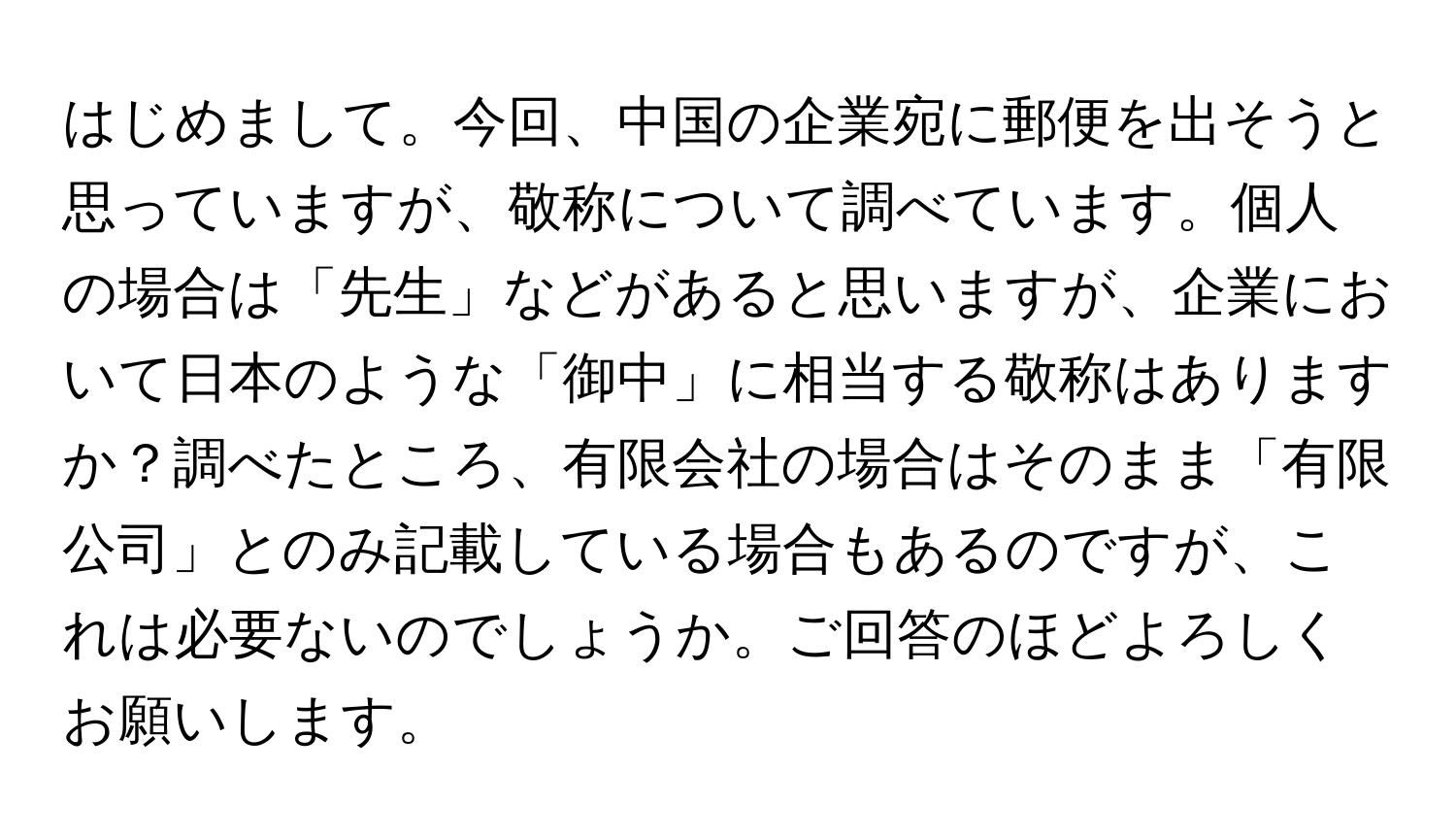 はじめまして。今回、中国の企業宛に郵便を出そうと思っていますが、敬称について調べています。個人の場合は「先生」などがあると思いますが、企業において日本のような「御中」に相当する敬称はありますか？調べたところ、有限会社の場合はそのまま「有限公司」とのみ記載している場合もあるのですが、これは必要ないのでしょうか。ご回答のほどよろしくお願いします。