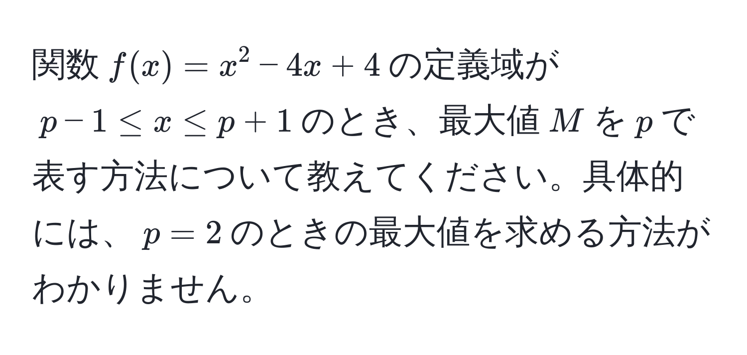 関数$f(x) = x^2 - 4x + 4$の定義域が$p - 1 ≤ x ≤ p + 1$のとき、最大値$M$を$p$で表す方法について教えてください。具体的には、$p = 2$のときの最大値を求める方法がわかりません。