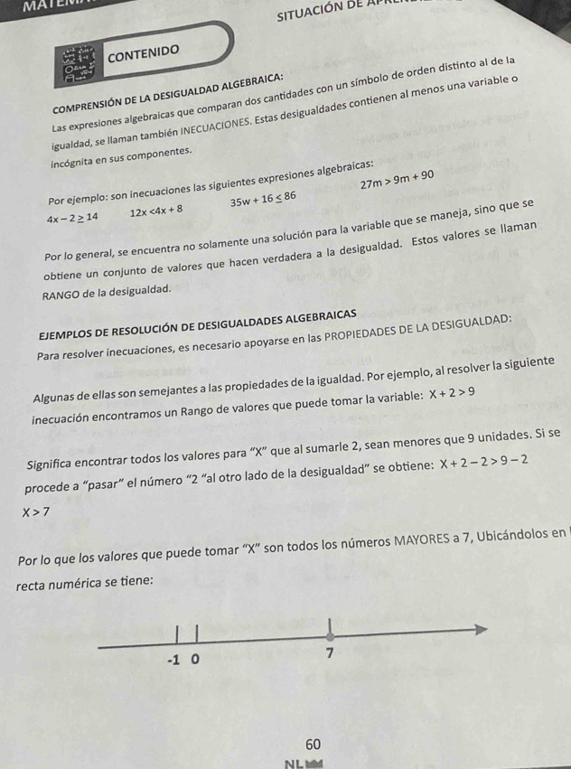 MATEN 
SITUACIÓN DE A 
CONTENIDO 
COMPRENSIÓN DE LA DESIGUALDAD ALGEBRAICA: 
Las expresiones algebraicas que comparan dos cantidades con un símbolo de orden distinto al de la 
igualdad, se llaman también INECUACIONES. Estas desigualdades contienen al menos una variable o 
incógnita en sus componentes.
27m>9m+90
Por ejemplo: son inecuaciones las siguientes expresiones algebraicas:
4x-2≥ 14 12x<4x+8 35w+16≤ 86
Por lo general, se encuentra no solamente una solución para la variable que se maneja, sino que se 
obtiene un conjunto de valores que hacen verdadera a la desigualdad. Estos valores se llaman 
RANGO de la desigualdad. 
EJEMPLOS DE RESOLUCIÓN DE DESIGUALDADES ALGEBRAICAS 
Para resolver inecuaciones, es necesario apoyarse en las PROPIEDADES DE LA DESIGUALDAD: 
Algunas de ellas son semejantes a las propiedades de la igualdad. Por ejemplo, al resolver la siguiente 
inecuación encontramos un Rango de valores que puede tomar la variable: X+2>9
Significa encontrar todos los valores para “ X ” que al sumarle 2, sean menores que 9 unidades. Si se 
procede a “pasar” el número “ 2 “al otro lado de la desigualdad” se obtiene: x+2-2>9-2
X>7
Por lo que los valores que puede tomar “ X ” son todos los números MAYORES a 7, Ubicándolos en 
recta numérica se tiene:
60
N I