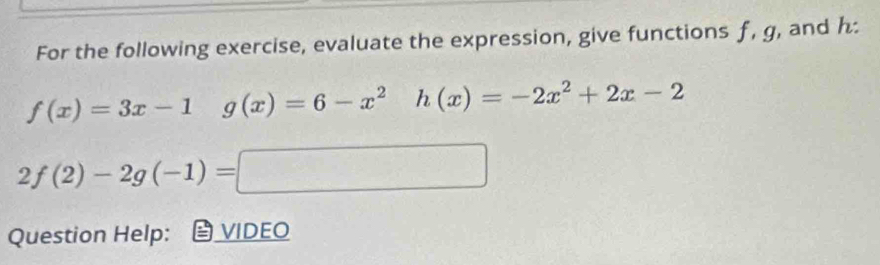 For the following exercise, evaluate the expression, give functions f, g, and h :
f(x)=3x-1 g(x)=6-x^2 h(x)=-2x^2+2x-2
2f(2)-2g(-1)= 
x_-x 
Question Help: VIDEO