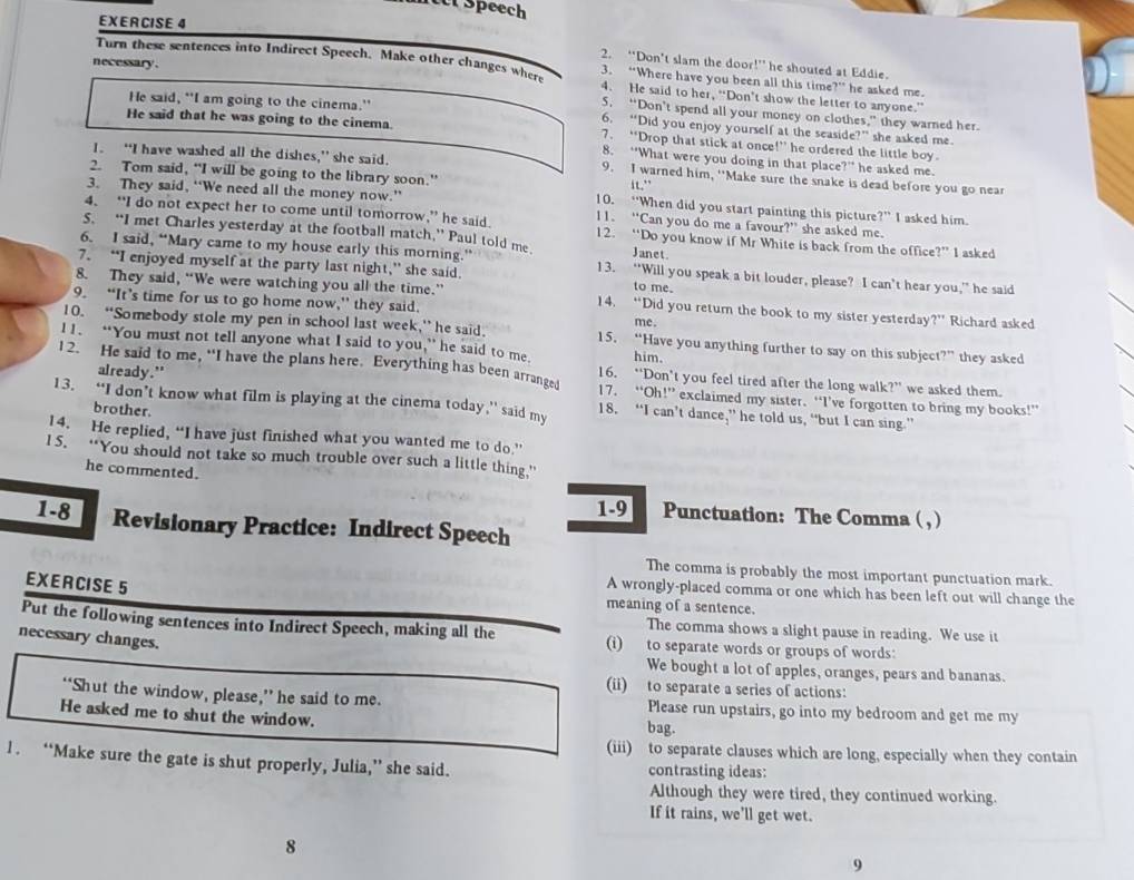 Speech
EXERCISE 4
necessary .
2. “Don’t slam the door!” he shouted at Eddie.
Turn these sentences into Indirect Speech. Make other changes wher 3. “Where have you been all this time?” he asked me.
4. He said to her, “Don’t show the letter to anyone.”
He said, "I am going to the cinema."
5. “Don’t spend all your money on clothes,” they warned her.
6. “Did you enjoy yourself at the seaside?” she asked me
He said that he was going to the cinema 7. “Drop that stick at once!” he ordered the little boy.
8. “What were you doing in that place?” he asked me.
I. “I have washed all the dishes,” she said. 9. I warned him, ''Make sure the snake is dead before you go near
2. Tom said, “I will be going to the library soon.” it."
3. They said, “We need all the money now.” 10. “When did you start painting this picture?” I asked him.
4. “I do not expect her to come until tomorrow,” he said. 11. “Can you do me a favour?” she asked me.
5. “I met Charles yesterday at the football match,” Paul told me. Janet.
12. “Do you know if Mr White is back from the office?” I asked
6. I said, “Mary came to my house early this morning.’ 13. “Will you speak a bit louder, please? I can’t hear you,” he said
7. “I enjoyed myself at the party last night,” she said. to me.
8. They said, “We were watching you all the time.” 14. “Did you return the book to my sister yesterday?” Richard asked
9. “It’s time for us to go home now,” they said. me.
10. “Somebody stole my pen in school last week,” he said. 15. “Have you anything further to say on this subject?” they asked
I 1. “You must not tell anyone what I said to you,” he said to me. him.
12. He said to me, "I have the plans here. Everything has been arranged 16. “Don’t you feel tired after the long walk?” we asked them.
already." 17. “Oh!” exclaimed my sister. “I’ve forgotten to bring my books!”
13. “I don’t know what film is playing at the cinema today,” said my 18. “I can’t dance,” he told us, “but I can sing.”
brother.
14. He replied, “I have just finished what you wanted me to do.”
I 5. “You should not take so much trouble over such a little thing.”
he commented.
1-9 Punctuation: The Comma ( , )
1-8 Revisionary Practice: Indirect Speech
The comma is probably the most important punctuation mark.
EXERCISE 5
A wrongly-placed comma or one which has been left out will change the
meaning of a sentence.
The comma shows a slight pause in reading. We use it
Put the following sentences into Indirect Speech, making all the (i) to separate words or groups of words:
necessary changes.
We bought a lot of apples, oranges, pears and bananas.
(ii) to separate a series of actions:
“‘Shut the window, please,” he said to me. Please run upstairs, go into my bedroom and get me my
He asked me to shut the window. bag.
(iii) to separate clauses which are long, especially when they contain
1 . “Make sure the gate is shut properly, Julia,” she said. contrasting ideas:
Although they were tired, they continued working.
If it rains, we'll get wet.
8
9