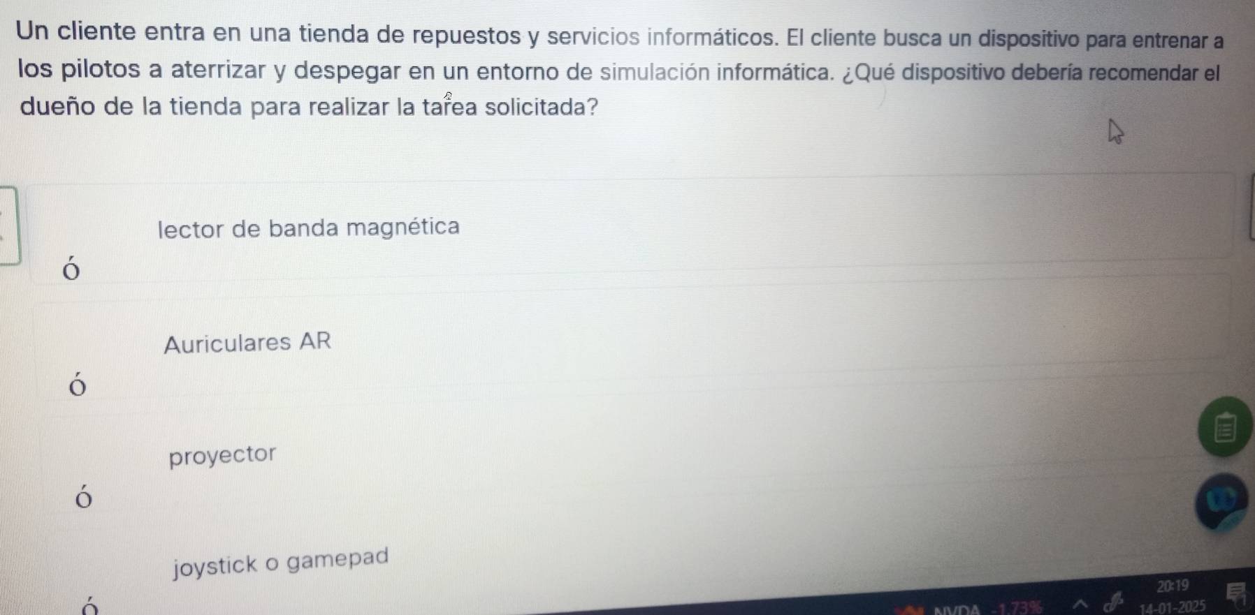 Un cliente entra en una tienda de repuestos y servicios informáticos. El cliente busca un dispositivo para entrenar a
los pilotos a aterrizar y despegar en un entorno de simulación informática. ¿Qué dispositivo debería recomendar el
dueño de la tienda para realizar la tarea solicitada?
lector de banda magnética
ó
Auriculares AR
ó
proyector
`
joystick o gamepad
20
01