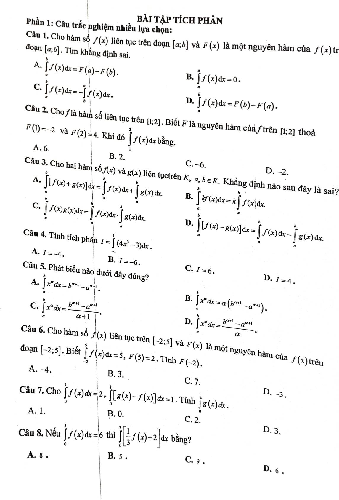 bài tập tích phân
Phần 1: Câu trắc nghiệm nhiều lựa chọn:
Câu 1. Cho hàm số f(x) liên tục trên đoạn [a;b] và F(x) là một nguyên hàm của f(x)tr
đoạn [a;b]. Tìm khẳng định sai.
A. ∈tlimits _a^(bf(x)dx=F(a)-F(b).
B. ∈tlimits _a^af(x)dx=0.
C. ∈tlimits _a^bf(x)dx=-∈tlimits _b^af(x)dx.
D. ∈tlimits _a^bf(x)dx=F(b)-F(a).
Câu 2. Choƒ là hàm số liên tục trên [1;2] Biết F là nguyên hàm của ƒ trên [1;2] thoà
F(1)=-2 và F(2)=4. Khi đó ∈tlimits _1^2f(x)dx : bằng.
A. 6. B. 2. C. -6.
D. -2.
Câu 3. Cho hai hàm số f(x) và g(x) liên tụctrên K, a, b∈ K. Khẳng định nào sau đây là sai?
A. ∈tlimits _a^b[f(x)+g(x)]dx=∈tlimits _a^bf(x)dx+∈tlimits _a^bg(x)dx. B. ∈tlimits _a^bkf(x)dx=k∈tlimits _a^bf(x)dx.
C. ∈tlimits _a^bf(x)g(x)dx=∈tlimits _a^bf(x)dx· ∈tlimits _a^bg(x)dx. D. ∈tlimits _a^b[f(x)-g(x)]dx=∈tlimits _a^bf(x)dx-∈tlimits _a^bg(x)dx.
Câu 4. Tính tích phân I=∈tlimits _(-1)^1(4x^3)-3)dx.
A. I=-4.
B. I=-6. C. I=6. D.
Câu 5. Phát biểu nào dưới đây đúng?
A. ∈tlimits _a^(bx^alpha)dx=b^(alpha +1)-a^(alpha +1)|·
I=4.
B.
C. ∈tlimits _a^(bx^alpha)dx= (b^(alpha +1)-a^(alpha +1))/alpha +1| . ∈tlimits _a^(bx^alpha)dx=alpha (b^(alpha +1)-a^(alpha +1)).
D. ∈tlimits _a^(bx^alpha)dx= (b^(alpha +1)-a^(alpha +1))/alpha  .
Câu 6. Cho hàm số f(x) liên tục trên [-2;5] và F(x) là một nguyên hàm của
đoạn [-2;5]. Biết ∈tlimits _(-2)^5f(x)dx=5,F(5)=2. Tính F(-2).
f(x) trên
A. -4. B. 3. C. 7.
Câu 7. Cho ∈tlimits _0^(1f(x)dx=2,∈tlimits _0^1[g(x)-f(x)]dx=1. Tính ∈tlimits _0^1g(x)dx.
D. -3 .
A. 1.
B. 0. C. 2. D. 3.
Câu 8. Nếu ∈tlimits _0^3f(x)dx=6 thì ∈tlimits _0^3[frac 1)3f(x)+2] dx bằng?
A. 8 . B. 5 .
C. 9 . D. 6.
