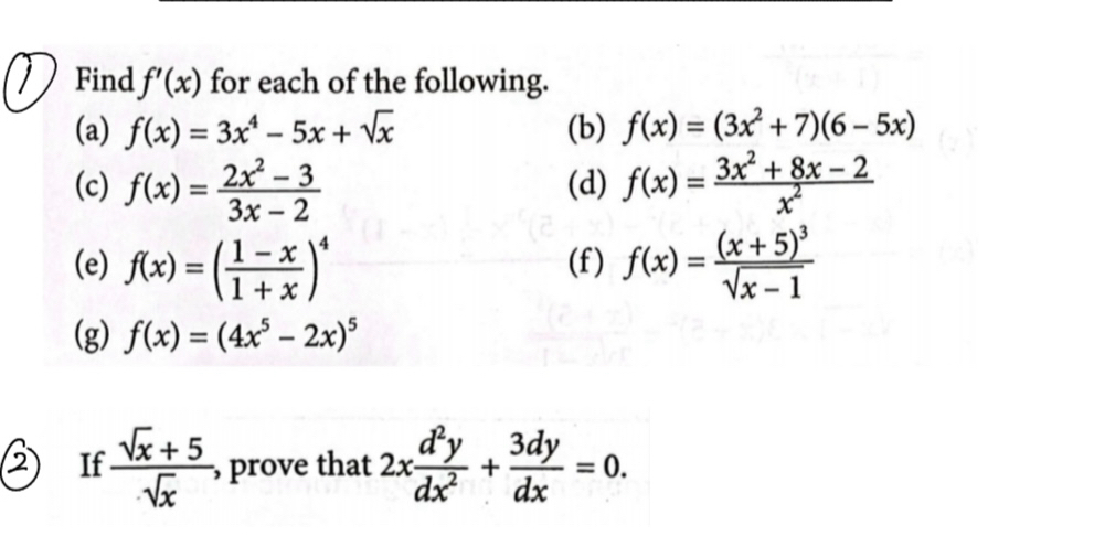 Find f'(x) for each of the following. 
(a) f(x)=3x^4-5x+sqrt(x) (b) f(x)=(3x^2+7)(6-5x)
(c) f(x)= (2x^2-3)/3x-2  (d) f(x)= (3x^2+8x-2)/x^2 
(e) f(x)=( (1-x)/1+x )^4 (f) f(x)=frac (x+5)^3sqrt(x-1)
(g) f(x)=(4x^5-2x)^5
If  (sqrt(x)+5)/sqrt(x)  prove that 2x d^2y/dx^2 + 3dy/dx =0.