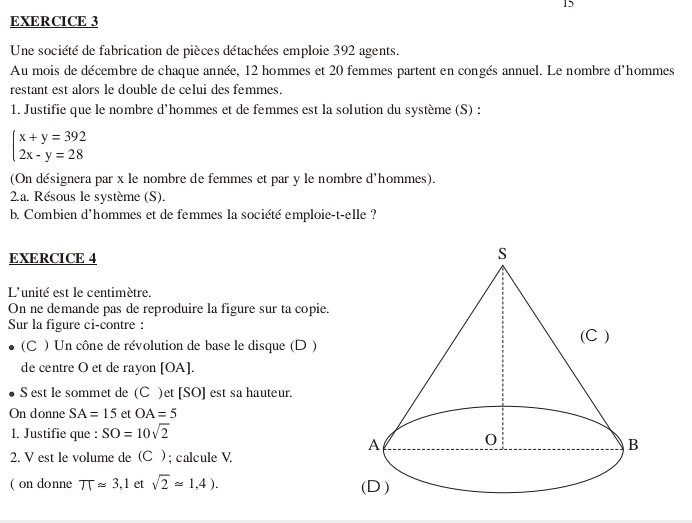 Une société de fabrication de pièces détachées emploie 392 agents. 
Au mois de décembre de chaque année, 12 hommes et 20 femmes partent en congés annuel. Le nombre d'hommes 
restant est alors le double de celui des femmes. 
1. Justifie que le nombre d'hommes et de femmes est la solution du système (S) :
beginarrayl x+y=392 2x-y=28endarray.
(On désignera par x le nombre de femmes et par y le nombre d'hommes). 
2.a. Résous le système (S). 
b. Combien d'hommes et de femmes la société emploie-t-elle ? 
EXERCICE 4 
L'unité est le centimètre. 
On ne demande pas de reproduire la figure sur ta copie. 
Sur la figure ci-contre : 
(C ) Un cône de révolution de base le disque (D ) 
de centre O et de rayon [ OA ]. 
S est le sommet de (C )et [SO] est sa hauteur. 
On donne SA=15 et OA=5
1. Justifie que : SO=10sqrt(2)
2. V est le volume de (C ) ; calcule V. 
( on donne π approx 3,1 et sqrt(2)approx 1,4).